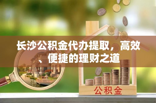 化德长沙公积金代办提取，高效、便捷的理财之道