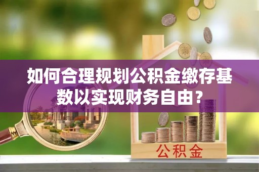 化德如何合理规划公积金缴存基数以实现财务自由？