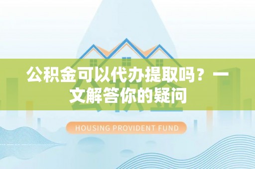 化德公积金可以代办提取吗？一文解答你的疑问