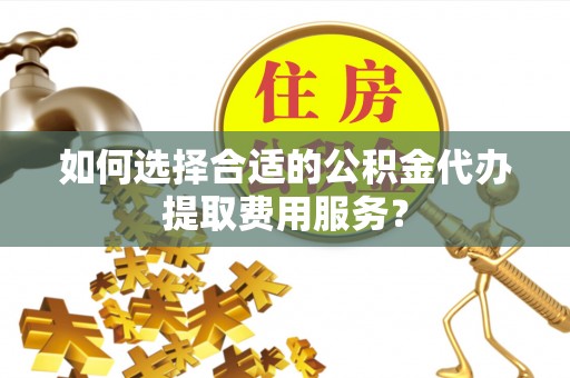 化德如何选择合适的公积金代办提取费用服务？