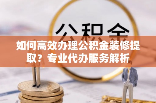 化德如何高效办理公积金装修提取？专业代办服务解析