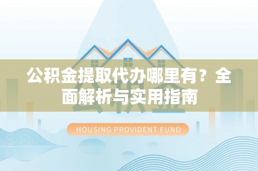 化德公积金提取代办哪里有？全面解析与实用指南