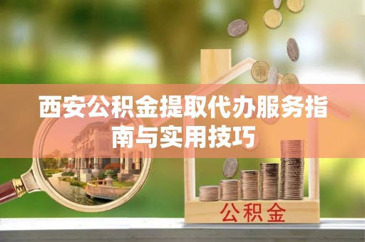 化德西安公积金提取代办服务指南与实用技巧