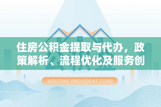 化德住房公积金提取与代办，政策解析、流程优化及服务创新
