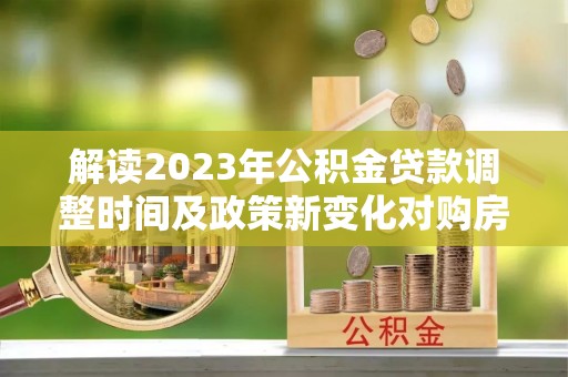 化德解读2023年公积金贷款调整时间及政策新变化对购房的影响