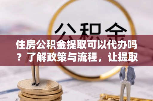 化德住房公积金提取可以代办吗？了解政策与流程，让提取更便捷