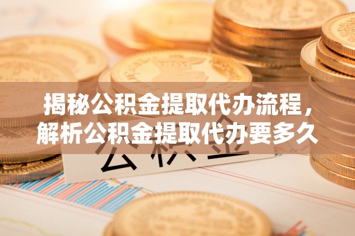 化德揭秘公积金提取代办流程，解析公积金提取代办要多久的真相
