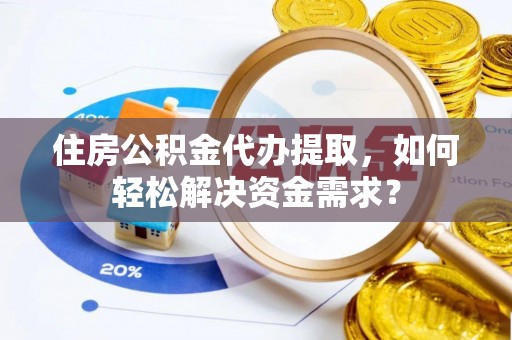化德住房公积金代办提取，如何轻松解决资金需求？